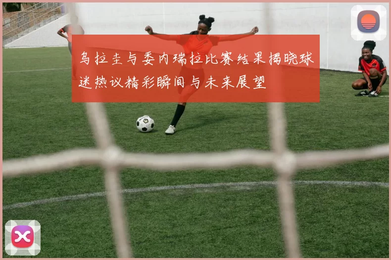 乌拉圭与委内瑞拉比赛结果揭晓球迷热议精彩瞬间与未来展望