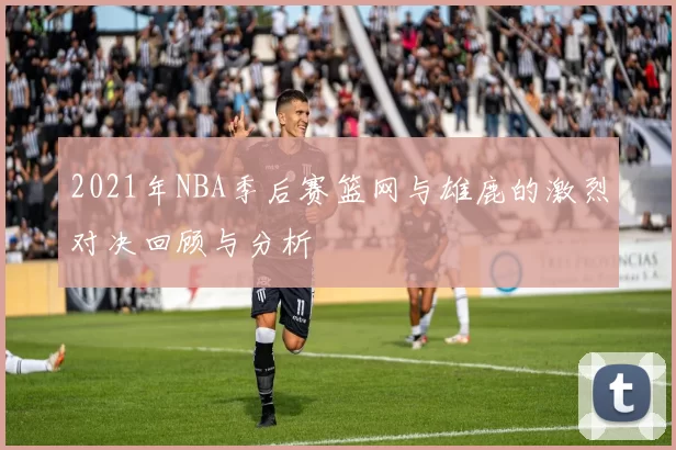 2021年NBA季后赛篮网与雄鹿的激烈对决回顾与分析