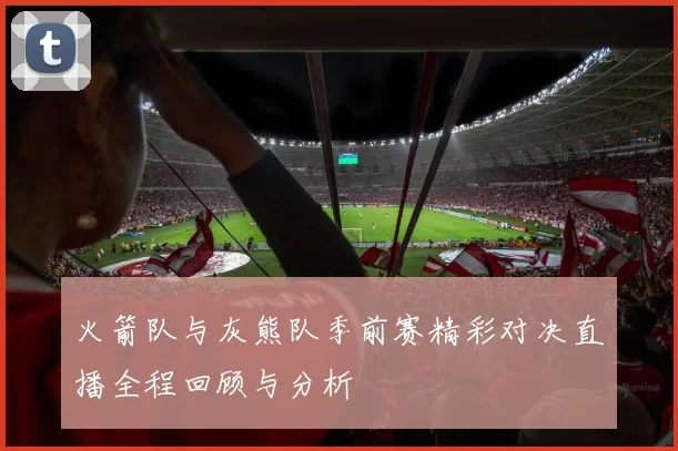 火箭队与灰熊队季前赛精彩对决直播全程回顾与分析