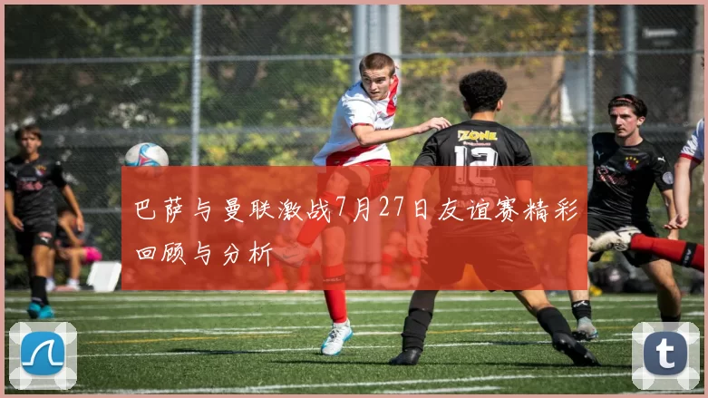 巴萨与曼联激战7月27日友谊赛精彩回顾与分析
