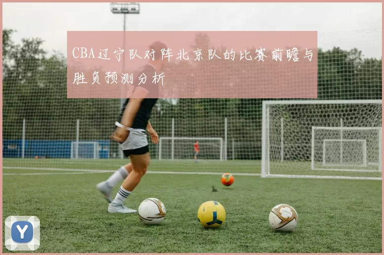 CBA辽宁队对阵北京队的比赛前瞻与胜负预测分析