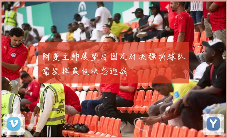 阿曼主帅展望与国足对决强调球队需发挥最佳状态迎战