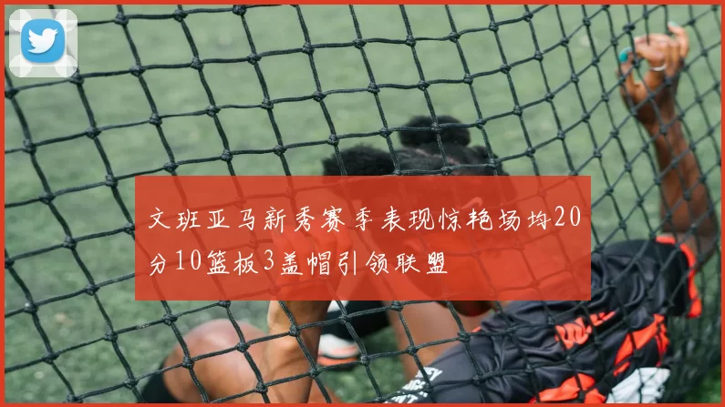 文班亚马新秀赛季表现惊艳场均20分10篮板3盖帽引领联盟