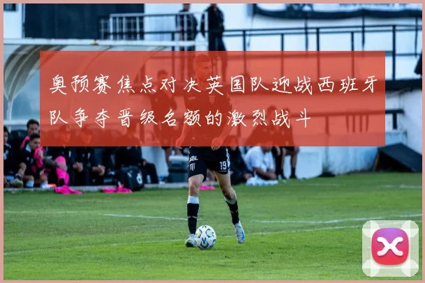 奥预赛焦点对决英国队迎战西班牙队争夺晋级名额的激烈战斗